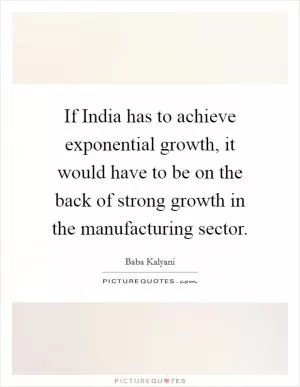 If India has to achieve exponential growth, it would have to be on the back of strong growth in the manufacturing sector Picture Quote #1