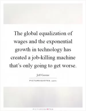 The global equalization of wages and the exponential growth in technology has created a job-killing machine that’s only going to get worse Picture Quote #1