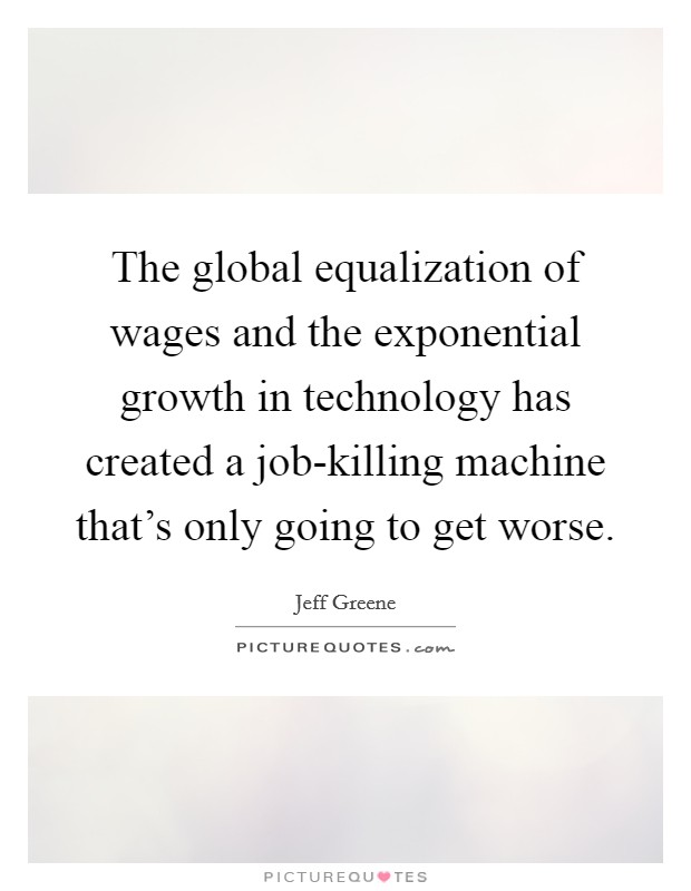The global equalization of wages and the exponential growth in technology has created a job-killing machine that's only going to get worse. Picture Quote #1