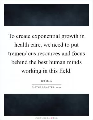 To create exponential growth in health care, we need to put tremendous resources and focus behind the best human minds working in this field Picture Quote #1