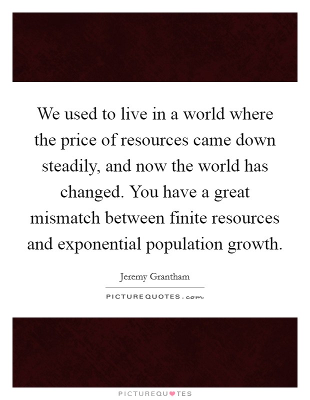 We used to live in a world where the price of resources came down steadily, and now the world has changed. You have a great mismatch between finite resources and exponential population growth. Picture Quote #1