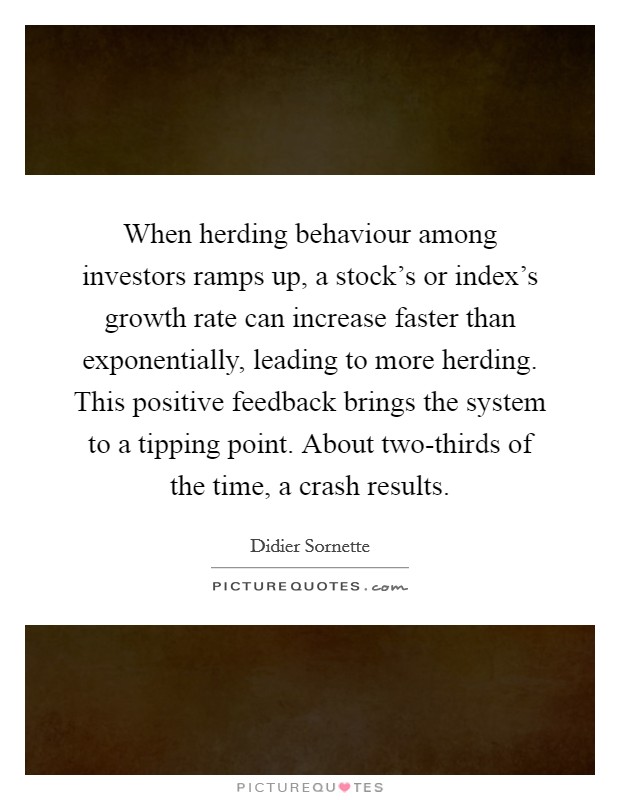 When herding behaviour among investors ramps up, a stock's or index's growth rate can increase faster than exponentially, leading to more herding. This positive feedback brings the system to a tipping point. About two-thirds of the time, a crash results. Picture Quote #1