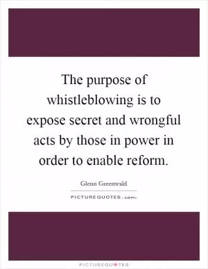 The purpose of whistleblowing is to expose secret and wrongful acts by those in power in order to enable reform Picture Quote #1