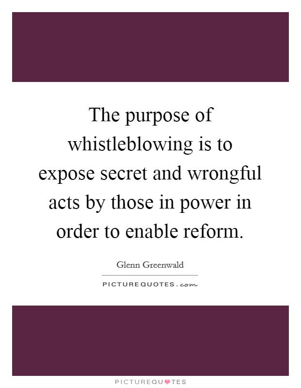 The purpose of whistleblowing is to expose secret and wrongful acts by those in power in order to enable reform. Picture Quote #1