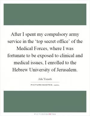 After I spent my compulsory army service in the ‘top secret office’ of the Medical Forces, where I was fortunate to be exposed to clinical and medical issues, I enrolled to the Hebrew University of Jerusalem Picture Quote #1