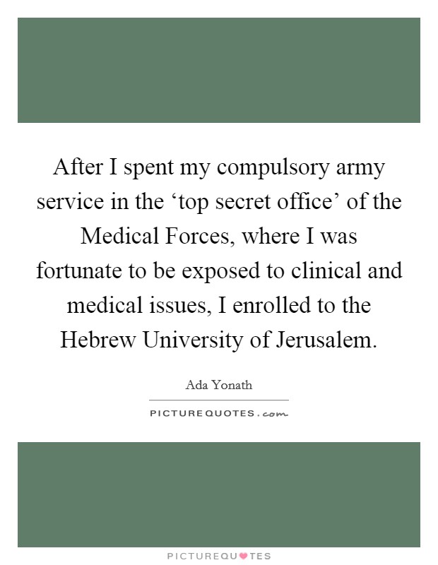 After I spent my compulsory army service in the ‘top secret office' of the Medical Forces, where I was fortunate to be exposed to clinical and medical issues, I enrolled to the Hebrew University of Jerusalem. Picture Quote #1