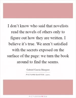 I don’t know who said that novelists read the novels of others only to figure out how they are written. I believe it’s true. We aren’t satisfied with the secrets exposed on the surface of the page: we turn the book around to find the seams Picture Quote #1