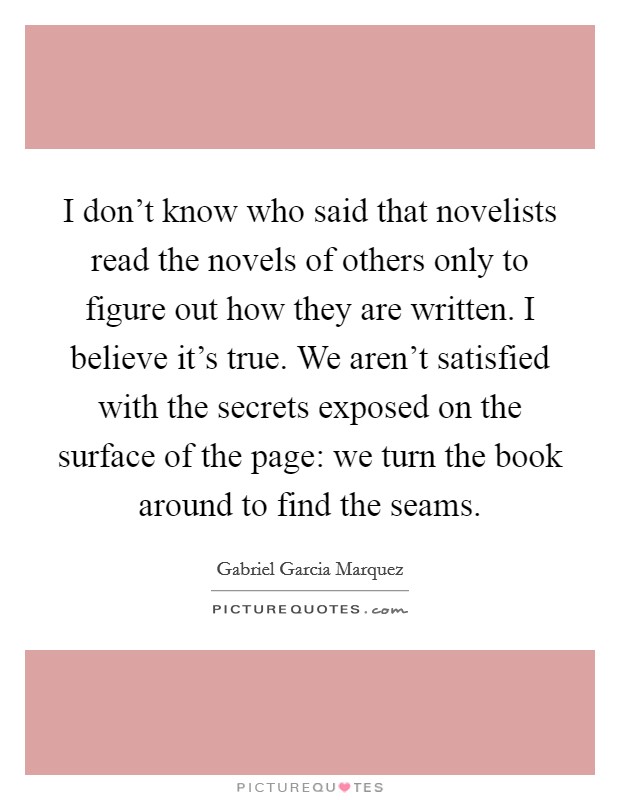 I don't know who said that novelists read the novels of others only to figure out how they are written. I believe it's true. We aren't satisfied with the secrets exposed on the surface of the page: we turn the book around to find the seams. Picture Quote #1
