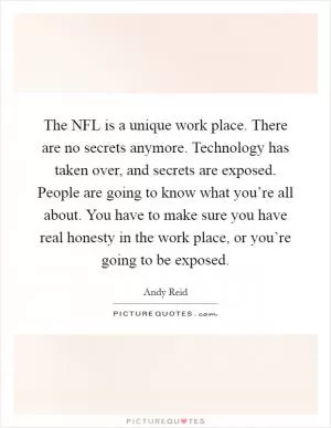 The NFL is a unique work place. There are no secrets anymore. Technology has taken over, and secrets are exposed. People are going to know what you’re all about. You have to make sure you have real honesty in the work place, or you’re going to be exposed Picture Quote #1