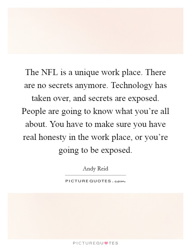 The NFL is a unique work place. There are no secrets anymore. Technology has taken over, and secrets are exposed. People are going to know what you're all about. You have to make sure you have real honesty in the work place, or you're going to be exposed. Picture Quote #1