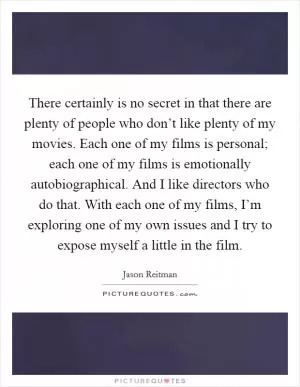 There certainly is no secret in that there are plenty of people who don’t like plenty of my movies. Each one of my films is personal; each one of my films is emotionally autobiographical. And I like directors who do that. With each one of my films, I’m exploring one of my own issues and I try to expose myself a little in the film Picture Quote #1
