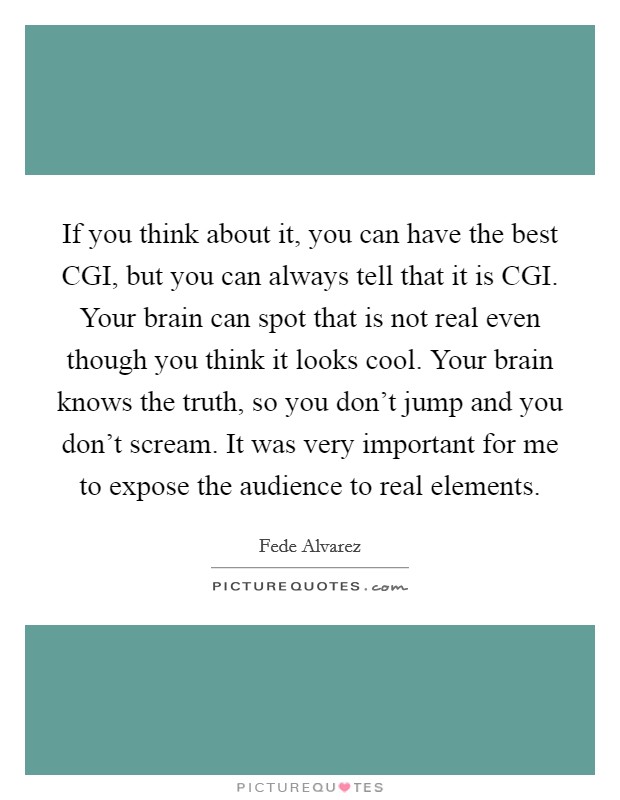 If you think about it, you can have the best CGI, but you can always tell that it is CGI. Your brain can spot that is not real even though you think it looks cool. Your brain knows the truth, so you don't jump and you don't scream. It was very important for me to expose the audience to real elements. Picture Quote #1