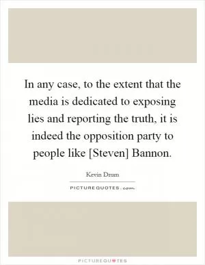 In any case, to the extent that the media is dedicated to exposing lies and reporting the truth, it is indeed the opposition party to people like [Steven] Bannon Picture Quote #1