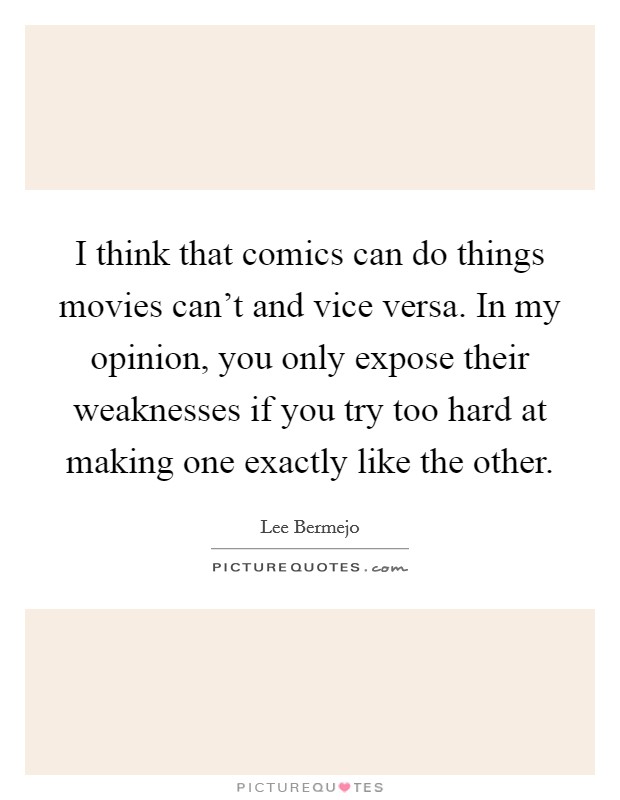 I think that comics can do things movies can't and vice versa. In my opinion, you only expose their weaknesses if you try too hard at making one exactly like the other. Picture Quote #1