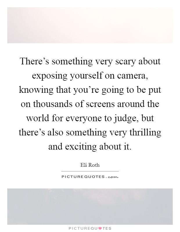 There's something very scary about exposing yourself on camera, knowing that you're going to be put on thousands of screens around the world for everyone to judge, but there's also something very thrilling and exciting about it. Picture Quote #1