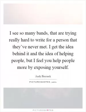 I see so many bands, that are trying really hard to write for a person that they’ve never met. I get the idea behind it and the idea of helping people, but I feel you help people more by exposing yourself Picture Quote #1