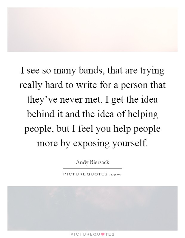 I see so many bands, that are trying really hard to write for a person that they've never met. I get the idea behind it and the idea of helping people, but I feel you help people more by exposing yourself. Picture Quote #1