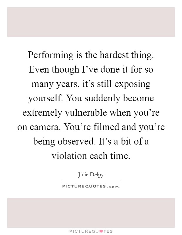 Performing is the hardest thing. Even though I've done it for so many years, it's still exposing yourself. You suddenly become extremely vulnerable when you're on camera. You're filmed and you're being observed. It's a bit of a violation each time. Picture Quote #1