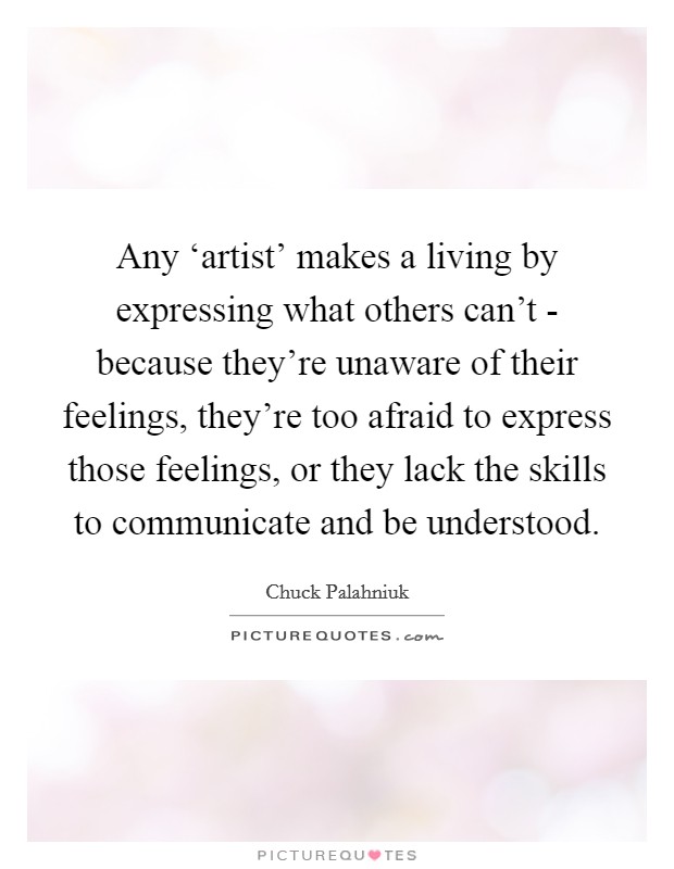 Any ‘artist' makes a living by expressing what others can't - because they're unaware of their feelings, they're too afraid to express those feelings, or they lack the skills to communicate and be understood. Picture Quote #1
