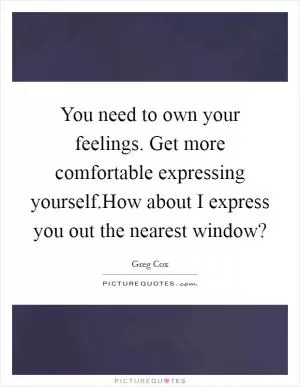 You need to own your feelings. Get more comfortable expressing yourself.How about I express you out the nearest window? Picture Quote #1