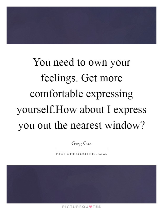 You need to own your feelings. Get more comfortable expressing yourself.How about I express you out the nearest window? Picture Quote #1