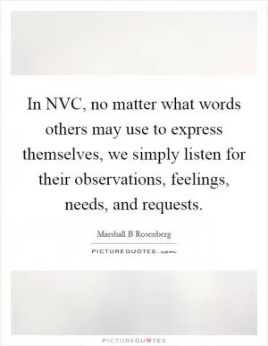 In NVC, no matter what words others may use to express themselves, we simply listen for their observations, feelings, needs, and requests Picture Quote #1