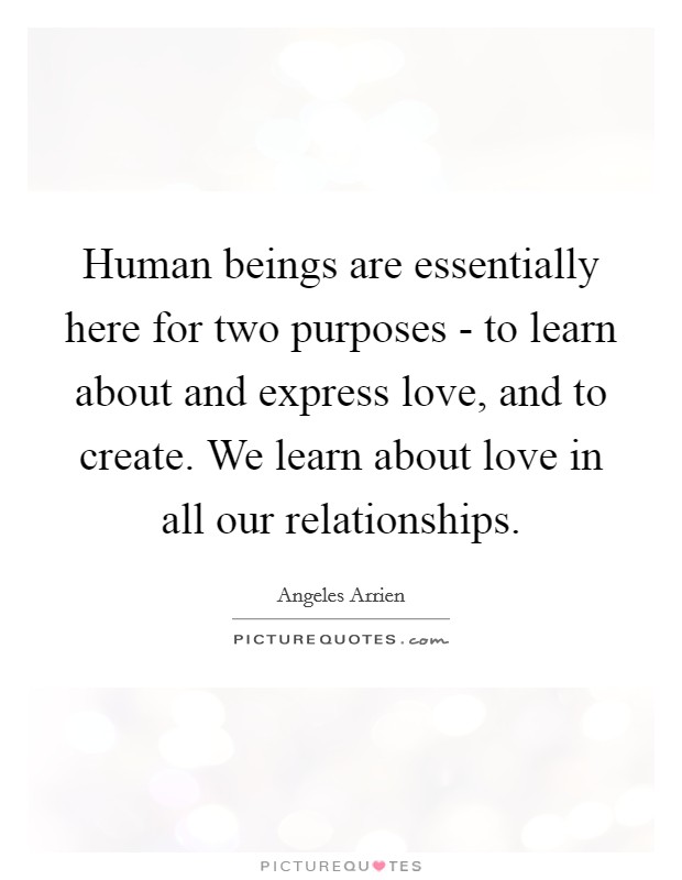 Human beings are essentially here for two purposes - to learn about and express love, and to create. We learn about love in all our relationships. Picture Quote #1
