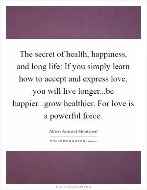 The secret of health, happiness, and long life: If you simply learn how to accept and express love, you will live longer...be happier...grow healthier. For love is a powerful force Picture Quote #1