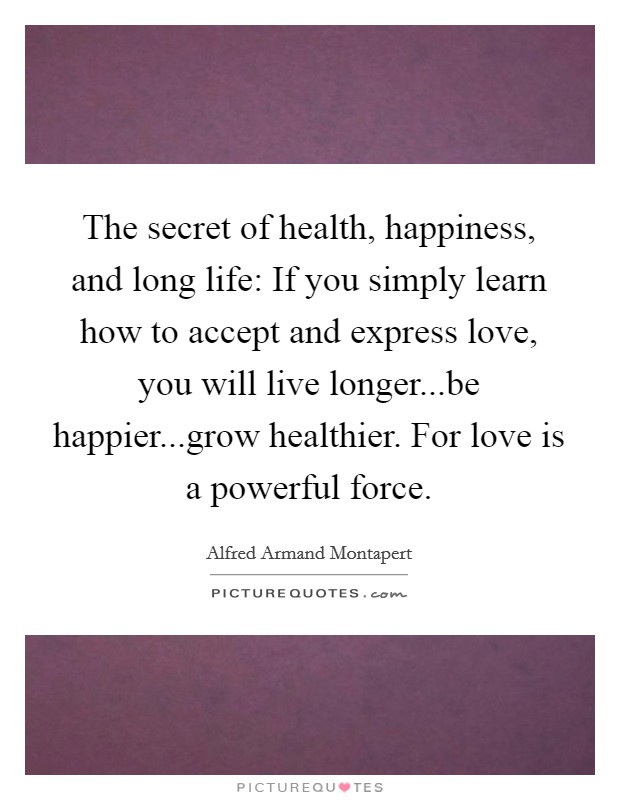 The secret of health, happiness, and long life: If you simply learn how to accept and express love, you will live longer...be happier...grow healthier. For love is a powerful force. Picture Quote #1