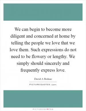 We can begin to become more diligent and concerned at home by telling the people we love that we love them. Such expressions do not need to be flowery or lengthy. We simply should sincerely and frequently express love Picture Quote #1