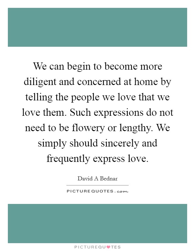 We can begin to become more diligent and concerned at home by telling the people we love that we love them. Such expressions do not need to be flowery or lengthy. We simply should sincerely and frequently express love. Picture Quote #1