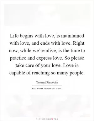 Life begins with love, is maintained with love, and ends with love. Right now, while we’re alive, is the time to practice and express love. So please take care of your love. Love is capable of reaching so many people Picture Quote #1