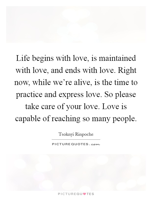 Life begins with love, is maintained with love, and ends with love. Right now, while we're alive, is the time to practice and express love. So please take care of your love. Love is capable of reaching so many people. Picture Quote #1