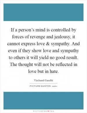 If a person’s mind is controlled by forces of revenge and jealousy, it cannot express love and sympathy. And even if they show love and sympathy to others it will yield no good result. The thought will not be reflected in love but in hate Picture Quote #1