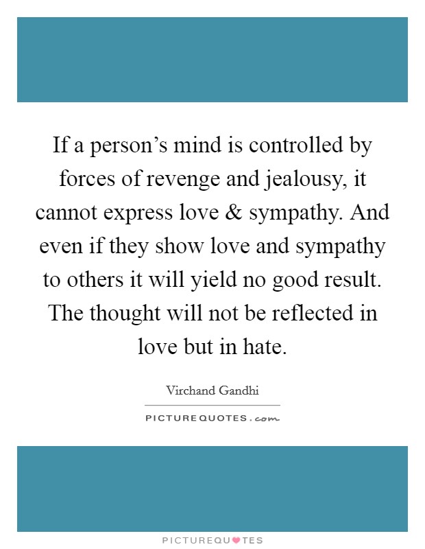 If a person's mind is controlled by forces of revenge and jealousy, it cannot express love and sympathy. And even if they show love and sympathy to others it will yield no good result. The thought will not be reflected in love but in hate. Picture Quote #1