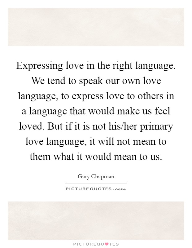 Expressing love in the right language. We tend to speak our own love language, to express love to others in a language that would make us feel loved. But if it is not his/her primary love language, it will not mean to them what it would mean to us. Picture Quote #1