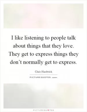 I like listening to people talk about things that they love. They get to express things they don’t normally get to express Picture Quote #1