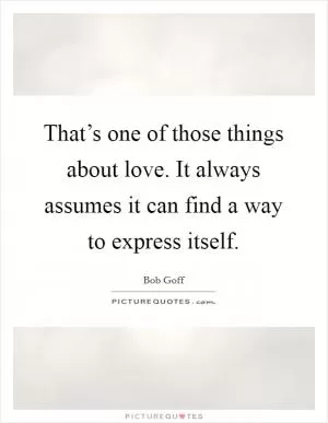 That’s one of those things about love. It always assumes it can find a way to express itself Picture Quote #1