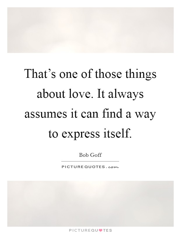 That's one of those things about love. It always assumes it can find a way to express itself. Picture Quote #1