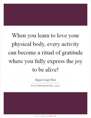 When you learn to love your physical body, every activity can become a ritual of gratitude where you fully express the joy to be alive! Picture Quote #1