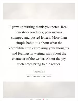 I grew up writing thank-you notes. Real, honest-to-goodness, pen-and-ink, stamped and posted letters. More than simple habit, it’s about what the commitment to expressing your thoughts and feelings in writing says about the character of the writer. About the joy such notes bring to the reader Picture Quote #1