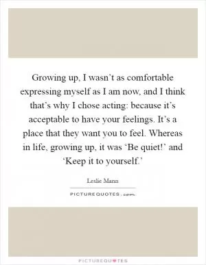 Growing up, I wasn’t as comfortable expressing myself as I am now, and I think that’s why I chose acting: because it’s acceptable to have your feelings. It’s a place that they want you to feel. Whereas in life, growing up, it was ‘Be quiet!’ and ‘Keep it to yourself.’ Picture Quote #1