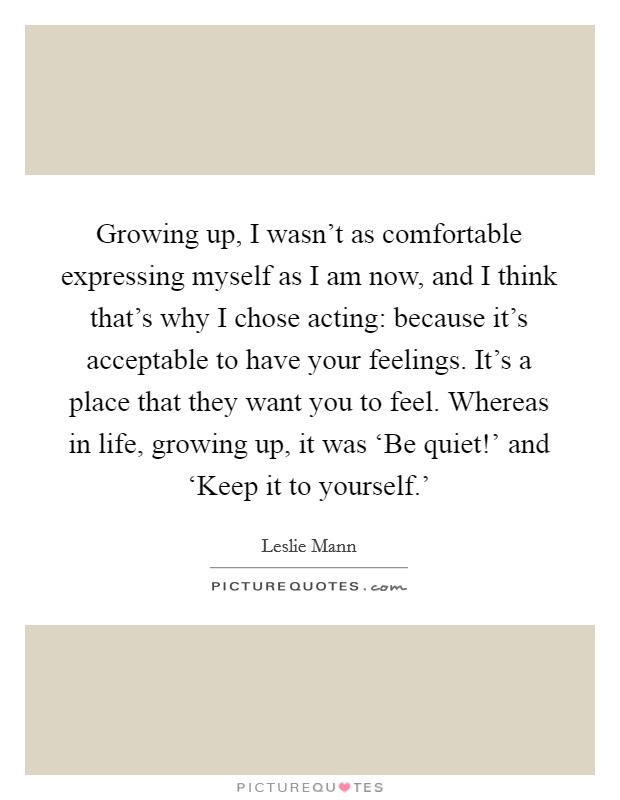 Growing up, I wasn't as comfortable expressing myself as I am now, and I think that's why I chose acting: because it's acceptable to have your feelings. It's a place that they want you to feel. Whereas in life, growing up, it was ‘Be quiet!' and ‘Keep it to yourself.' Picture Quote #1