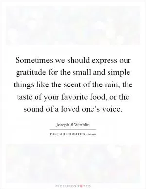 Sometimes we should express our gratitude for the small and simple things like the scent of the rain, the taste of your favorite food, or the sound of a loved one’s voice Picture Quote #1