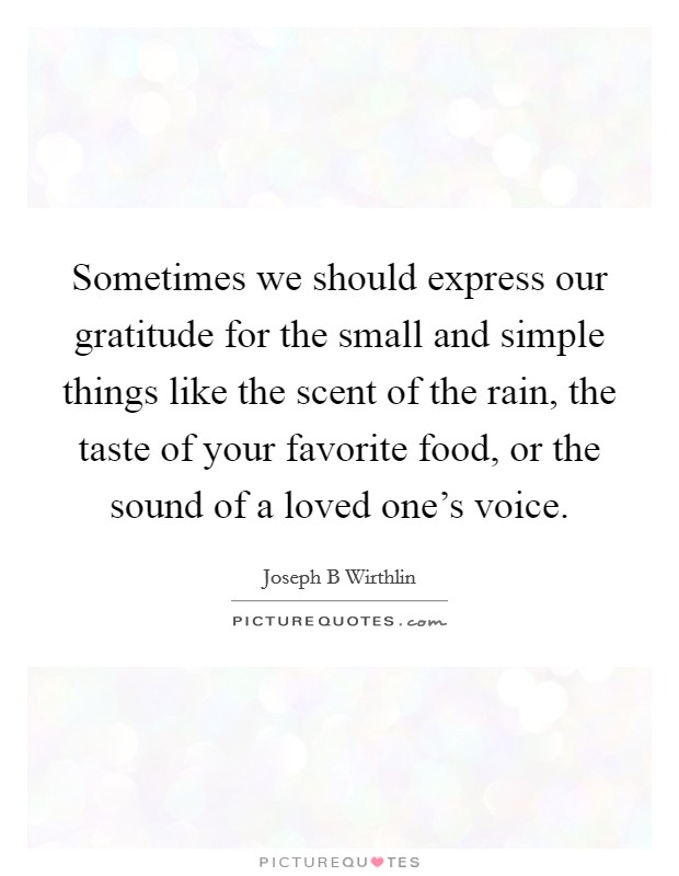 Sometimes we should express our gratitude for the small and simple things like the scent of the rain, the taste of your favorite food, or the sound of a loved one's voice. Picture Quote #1