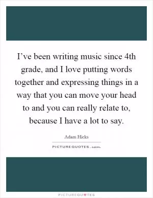 I’ve been writing music since 4th grade, and I love putting words together and expressing things in a way that you can move your head to and you can really relate to, because I have a lot to say Picture Quote #1