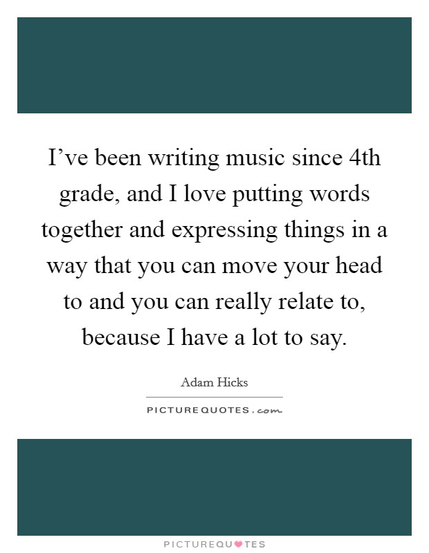 I've been writing music since 4th grade, and I love putting words together and expressing things in a way that you can move your head to and you can really relate to, because I have a lot to say. Picture Quote #1