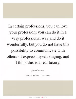 In certain professions, you can love your profession; you can do it in a very professional way and do it wonderfully, but you do not have this possibility to communicate with others - I express myself singing, and I think this is a real luxury Picture Quote #1