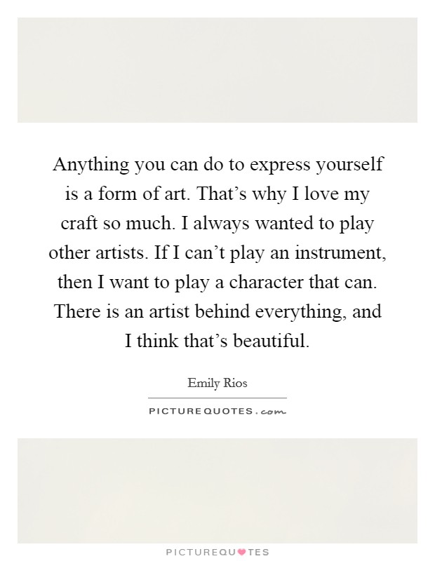 Anything you can do to express yourself is a form of art. That's why I love my craft so much. I always wanted to play other artists. If I can't play an instrument, then I want to play a character that can. There is an artist behind everything, and I think that's beautiful. Picture Quote #1