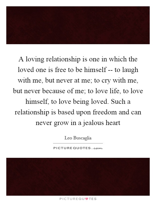 A loving relationship is one in which the loved one is free to be himself -- to laugh with me, but never at me; to cry with me, but never because of me; to love life, to love himself, to love being loved. Such a relationship is based upon freedom and can never grow in a jealous heart Picture Quote #1